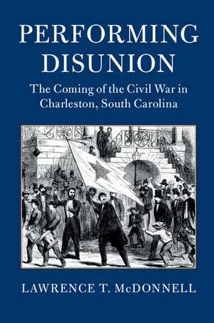 Performing Disunion: The Coming of the Civil War in Charleston, South Carolina de Lawrence T. McDonnell