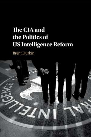 The CIA and the Politics of US Intelligence Reform de Brent Durbin