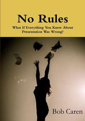 No Rules: What If Everything You Knew about Presentation Was Wrong? de Bob Caren