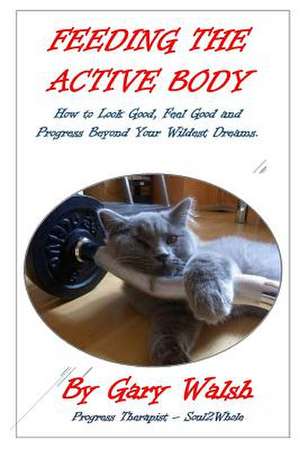 Feeding the Active Body: How to Look Good, Feel Good and Progress Beyond Your Wildest Dreams de Gary Walsh