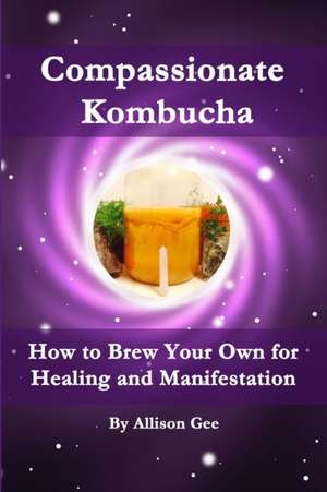 Compassionate Kombucha: How to Brew Your Own for Healing and Manifestation de Allison Gee