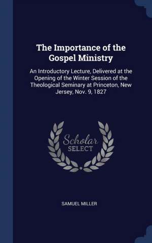 The Importance of the Gospel Ministry: An Introductory Lecture, Delivered at the Opening of the Winter Session of the Theological Seminary at Princeto de Samuel Miller