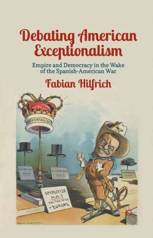 Debating American Exceptionalism: Empire and Democracy in the Wake of the Spanish-American War de F. Hilfrich