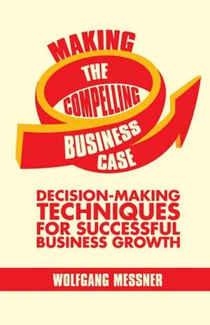 Making the Compelling Business Case: Decision-Making Techniques for Successful Business Growth de W. Messner