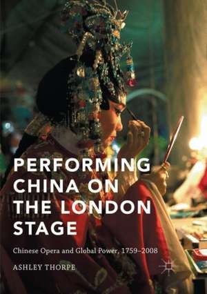 Performing China on the London Stage: Chinese Opera and Global Power, 1759–2008 de Ashley Thorpe