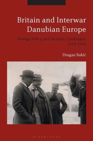 Britain and Interwar Danubian Europe: Foreign Policy and Security Challenges, 1919-1936 de Dr Dragan Bakic