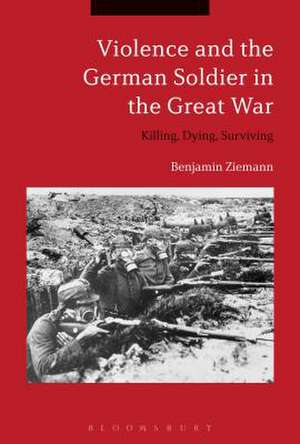 Violence and the German Soldier in the Great War: Killing, Dying, Surviving de Dr. Benjamin Ziemann