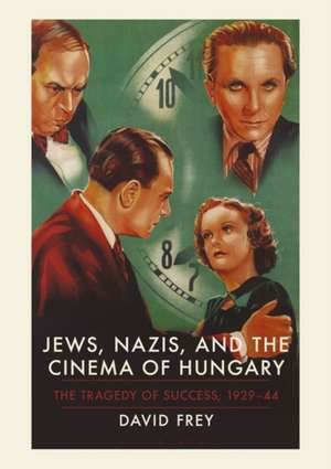 Jews, Nazis and the Cinema of Hungary: The Tragedy of Success, 1929-1944 de David Frey