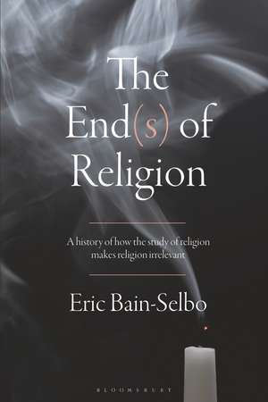 The End(s) of Religion: A History of How the Study of Religion Makes Religion Irrelevant de Eric Bain-Selbo