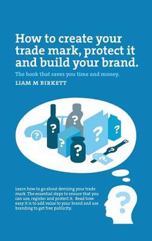 How to Create a Trade Mark, Protect it and Build your Brand de Liam Birkett