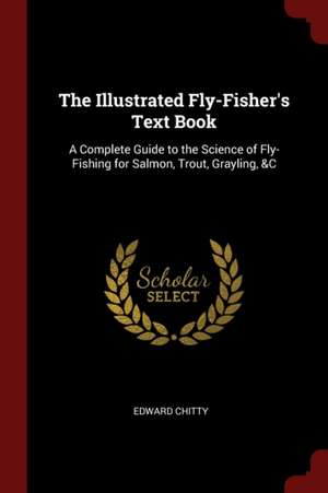 The Illustrated Fly-Fisher's Text Book: A Complete Guide to the Science of Fly-Fishing for Salmon, Trout, Grayling, &c de Edward Chitty