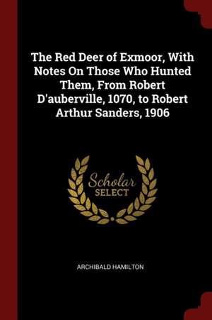 The Red Deer of Exmoor, with Notes on Those Who Hunted Them, from Robert d'Auberville, 1070, to Robert Arthur Sanders, 1906 de Archibald Hamilton