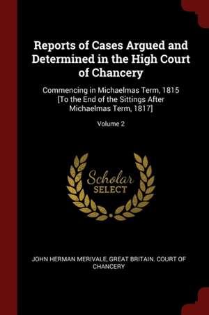 Reports of Cases Argued and Determined in the High Court of Chancery: Commencing in Michaelmas Term, 1815 [to the End of the Sittings After Michaelmas de John Herman Merivale