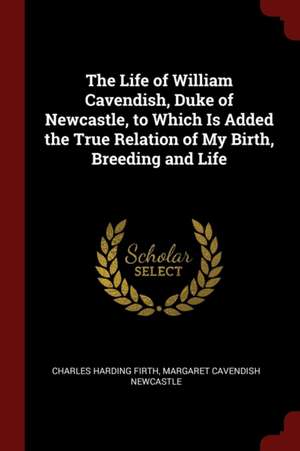 The Life of William Cavendish, Duke of Newcastle, to Which Is Added the True Relation of My Birth, Breeding and Life de Charles Harding Firth