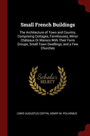 Small French Buildings: The Architecture of Town and Country, Comprising Cottages, Farmhouses, Minor Châteaux or Manors with Their Farm Groups de Lewis Augustus Coffin