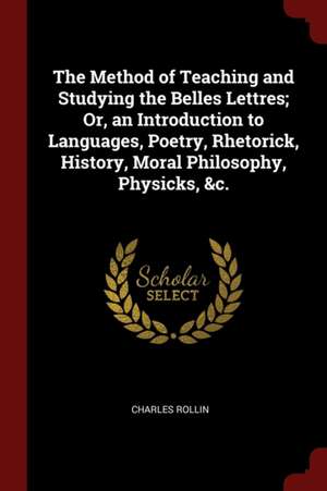 The Method of Teaching and Studying the Belles Lettres; Or, an Introduction to Languages, Poetry, Rhetorick, History, Moral Philosophy, Physicks, &c. de Charles Rollin