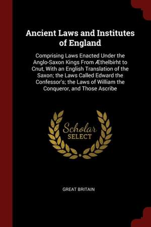 Ancient Laws and Institutes of England: Comprising Laws Enacted Under the Anglo-Saxon Kings from Æthelbirht to Cnut, with an English Translation of th de Great Britain