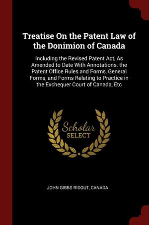 Treatise on the Patent Law of the Donimion of Canada: Including the Revised Patent Act, as Amended to Date with Annotations. the Patent Office Rules a de John Gibbs Ridout