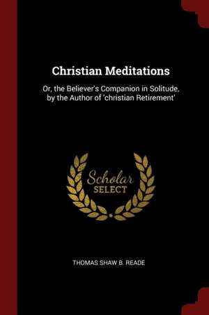 Christian Meditations: Or, the Believer's Companion in Solitude, by the Author of 'christian Retirement' de Thomas Shaw B. Reade