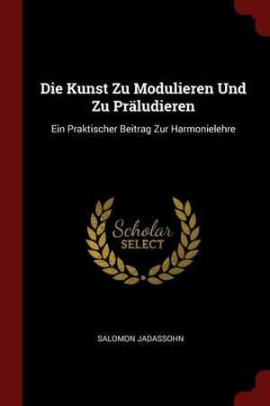 Die Kunst Zu Modulieren Und Zu Präludieren: Ein Praktischer Beitrag Zur Harmonielehre de Salomon Jadassohn