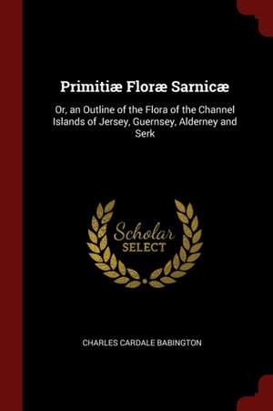 Primitiæ Floræ Sarnicæ: Or, an Outline of the Flora of the Channel Islands of Jersey, Guernsey, Alderney and Serk de Charles Cardale Babington