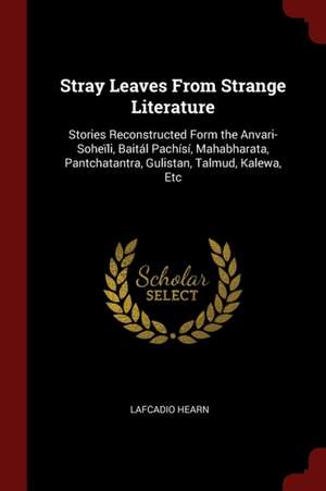 Stray Leaves from Strange Literature: Stories Reconstructed Form the Anvari-Soheïli, Baitál Pachísí, Mahabharata, Pantchatantra, Gulistan, Talmud, Kal de Lafcadio Hearn