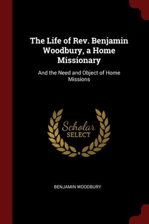 The Life of Rev. Benjamin Woodbury, a Home Missionary: And the Need and Object of Home Missions de Benjamin Woodbury