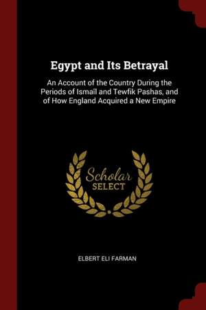 Egypt and Its Betrayal: An Account of the Country During the Periods of Ismaîl and Tewfik Pashas, and of How England Acquired a New Empire de Elbert Eli Farman