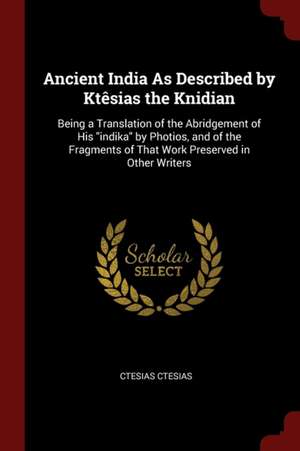 Ancient India as Described by Ktêsias the Knidian: Being a Translation of the Abridgement of His Indika by Photios, and of the Fragments of That Work de Ctesias Ctesias