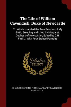 The Life of William Cavendish, Duke of Newcastle: To Which Is Added the True Relation of My Birth, Breeding and Life / By Margaret, Duchess of Newcast de Charles Harding Firth