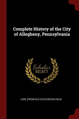 Complete History of the City of Allegheny, Pennsylvania de Carl Wilhelm