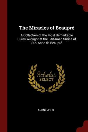 The Miracles of Beaupré: A Collection of the Most Remarkable Cures Wrought at the Farfamed Shrine of Ste. Anne de Beaupré de Anonymous