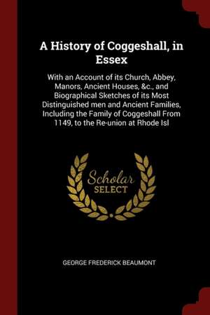 A History of Coggeshall, in Essex: With an Account of Its Church, Abbey, Manors, Ancient Houses, &c., and Biographical Sketches of Its Most Distinguis de George Frederick Beaumont