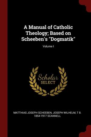 A Manual of Catholic Theology; Based on Scheeben's Dogmatik; Volume I de Matthias Joseph Scheeben