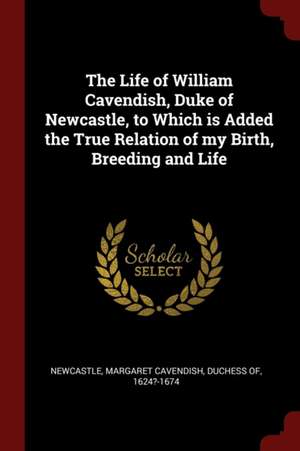 The Life of William Cavendish, Duke of Newcastle, to Which Is Added the True Relation of My Birth, Breeding and Life de Margaret Cavendish