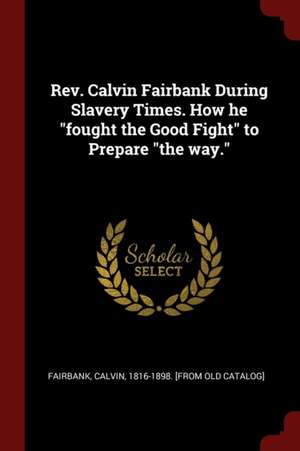 Rev. Calvin Fairbank During Slavery Times. How He Fought the Good Fight to Prepare the Way. de Calvin [From Old C. Fairbank