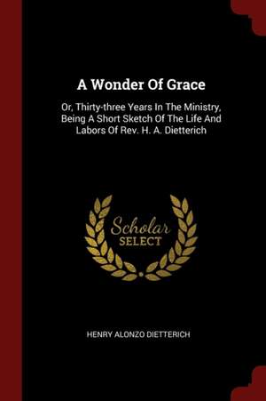 A Wonder of Grace: Or, Thirty-Three Years in the Ministry, Being a Short Sketch of the Life and Labors of Rev. H. A. Dietterich de Henry Alonzo Dietterich