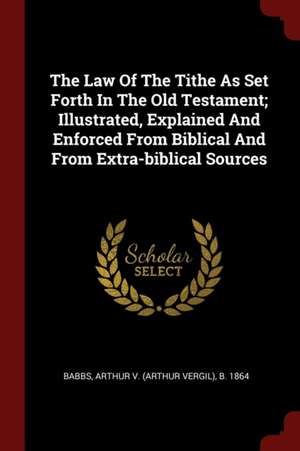 The Law of the Tithe as Set Forth in the Old Testament; Illustrated, Explained and Enforced from Biblical and from Extra-Biblical Sources de Arthur Vergil Babbs