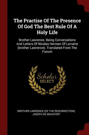 The Practise of the Presence of God the Best Rule of a Holy Life: Brother Lawrence. Being Conversations and Letters of Nicolas Herman of Lorraine (Bro de Brother Lawrence (of the Resurrection)