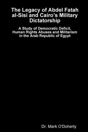 The Legacy of Abdel Fatah Al-Sisi and Cairo's Military Dictatorship - A Study of Democratic Deficit, Human Rights Abuses and Militarism in the Arab Re de Dr Mark O'Doherty