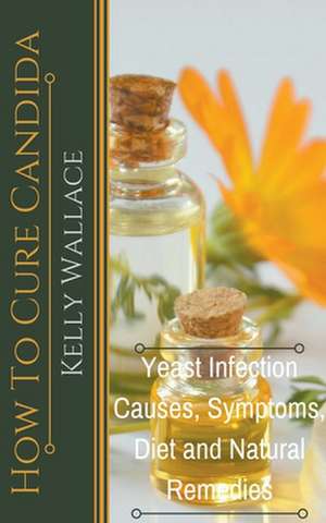 How To Cure Candida - Yeast Infection Causes, Symptoms, Diet & Natural Remedies de Kelly Wallace