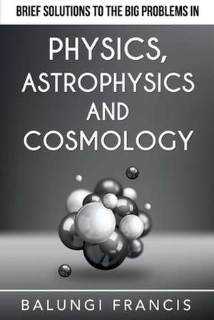 Brief Solutions to the Big Problems in Physics, Astrophysics and Cosmology de Balungi Francis