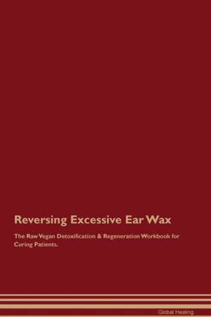 Reversing Excessive Ear Wax The Raw Vegan Detoxification & Regeneration Workbook for Curing Patients de Global Healing