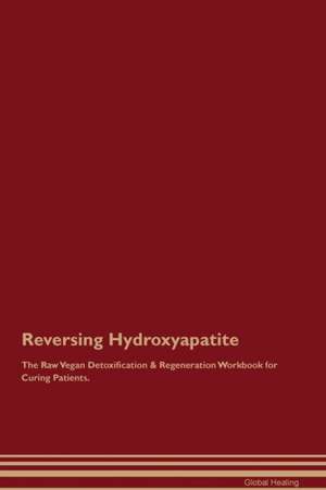 Reversing Hydroxyapatite The Raw Vegan Detoxification & Regeneration Workbook for Curing Patients de Global Healing