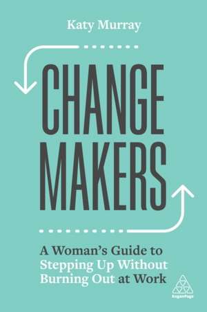 Change Makers – A Woman′s Guide to Stepping Up Without Burning Out at Work: A Woman's Guide to Stepping Up Without Burning Out at Work de Katy Murray