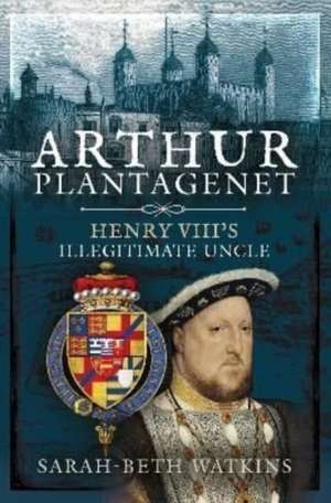 Arthur Plantagenet: Henry VIII's Illegitimate Uncle de Sarah-Beth Watkins