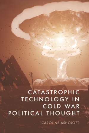 Catastrophic Technology in Cold War Political Thought de Caroline Ashcroft