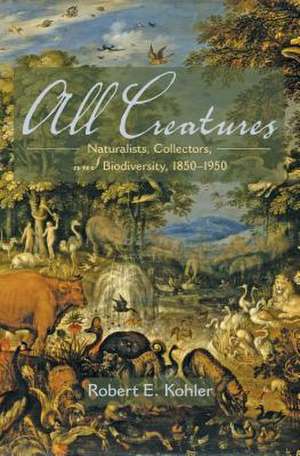 All Creatures: Naturalists, Collectors, and Biodiversity, 1850-1950 de Robert E. Kohler