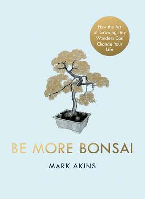 Be More Bonsai: Change Your Life with the Mindful Practice of Growing Bonsai Trees de Mark Akins