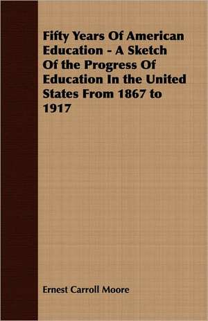 Fifty Years of American Education - A Sketch of the Progress of Education in the United States from 1867 to 1917: Their History, Collections and Administrations de Ernest Carroll Moore